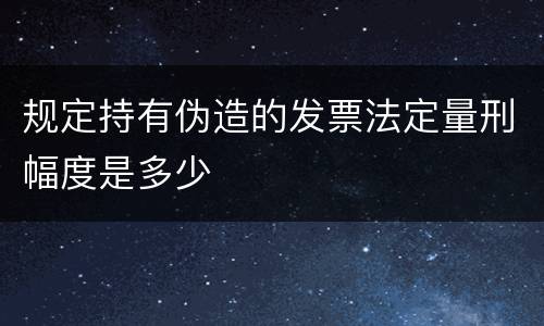 规定持有伪造的发票法定量刑幅度是多少