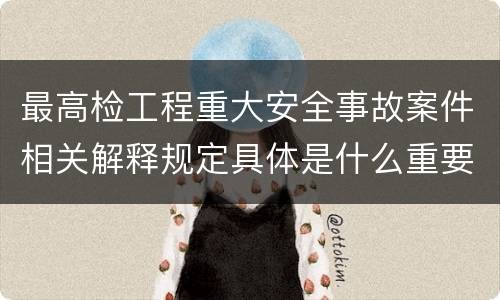 最高检工程重大安全事故案件相关解释规定具体是什么重要内容