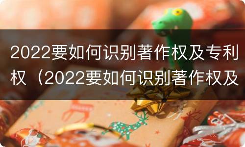 2022要如何识别著作权及专利权（2022要如何识别著作权及专利权的真假）