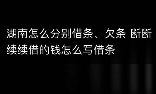 湖南怎么分别借条、欠条 断断续续借的钱怎么写借条