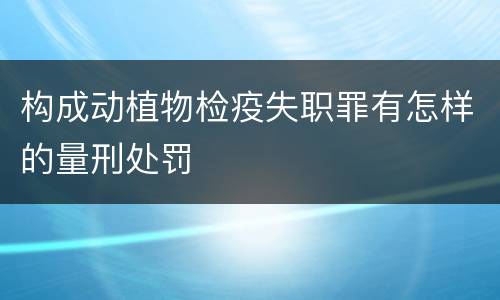 构成动植物检疫失职罪有怎样的量刑处罚
