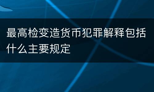最高检变造货币犯罪解释包括什么主要规定