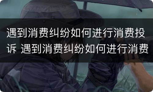 遇到消费纠纷如何进行消费投诉 遇到消费纠纷如何进行消费投诉呢