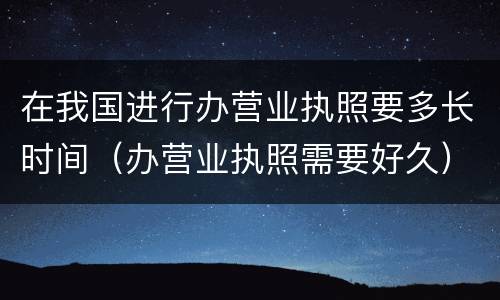 在我国进行办营业执照要多长时间（办营业执照需要好久）
