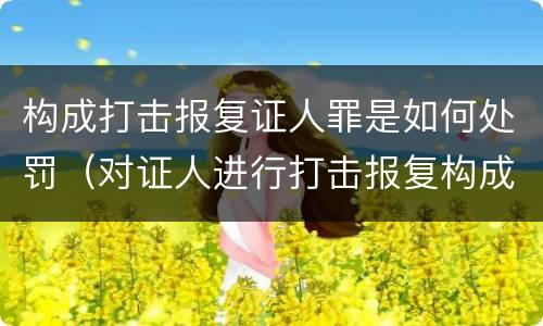 构成打击报复证人罪是如何处罚（对证人进行打击报复构成什么罪）