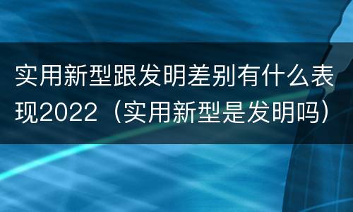 实用新型跟发明差别有什么表现2022（实用新型是发明吗）
