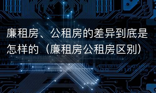 廉租房、公租房的差异到底是怎样的（廉租房公租房区别）