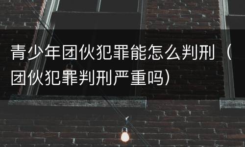 青少年团伙犯罪能怎么判刑（团伙犯罪判刑严重吗）