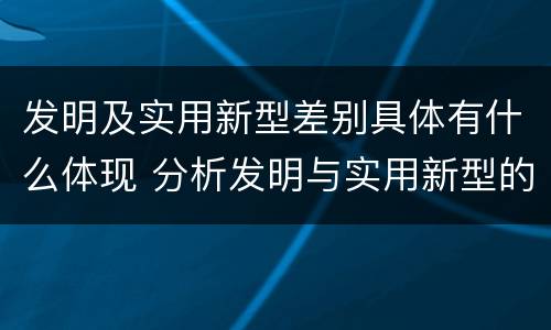 发明及实用新型差别具体有什么体现 分析发明与实用新型的区别