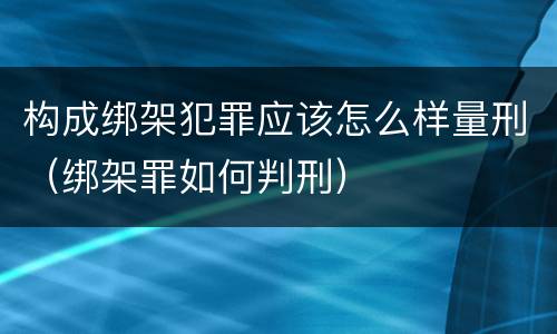 构成绑架犯罪应该怎么样量刑（绑架罪如何判刑）