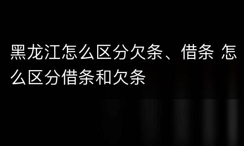 黑龙江怎么区分欠条、借条 怎么区分借条和欠条