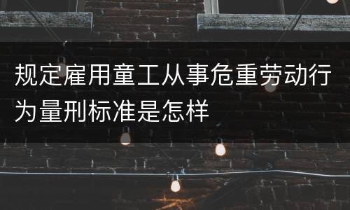 规定雇用童工从事危重劳动行为量刑标准是怎样
