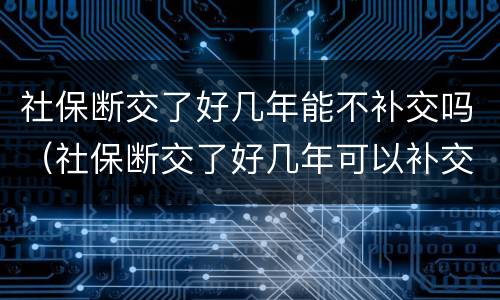 社保断交了好几年能不补交吗（社保断交了好几年可以补交吗）