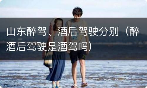 山东醉驾、酒后驾驶分别（醉酒后驾驶是酒驾吗）