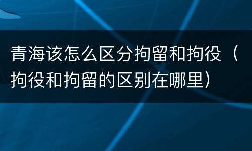 青海该怎么区分拘留和拘役（拘役和拘留的区别在哪里）