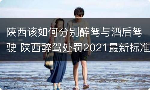 陕西该如何分别醉驾与酒后驾驶 陕西醉驾处罚2021最新标准