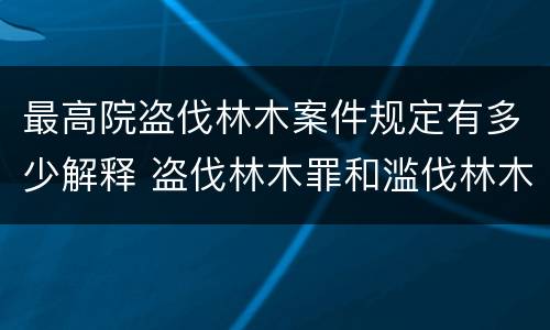 最高院盗伐林木案件规定有多少解释 盗伐林木罪和滥伐林木罪的立案标准