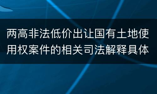 两高非法低价出让国有土地使用权案件的相关司法解释具体有哪些重要内容