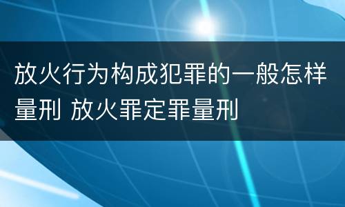 放火行为构成犯罪的一般怎样量刑 放火罪定罪量刑