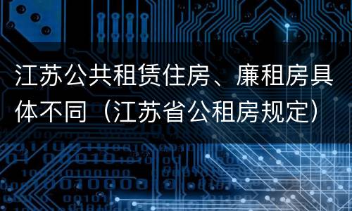 江苏公共租赁住房、廉租房具体不同（江苏省公租房规定）