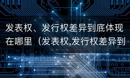 发表权、发行权差异到底体现在哪里（发表权,发行权差异到底体现在哪里了）