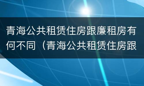 青海公共租赁住房跟廉租房有何不同（青海公共租赁住房跟廉租房有何不同点）
