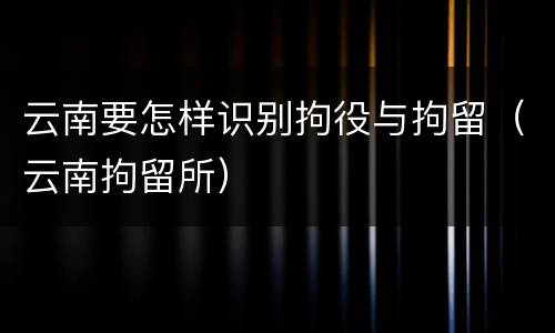 云南要怎样识别拘役与拘留（云南拘留所）