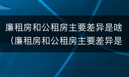 廉租房和公租房主要差异是啥（廉租房和公租房主要差异是啥意思）