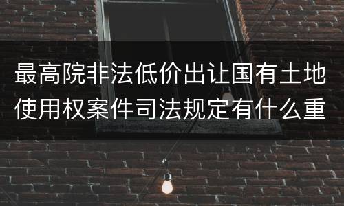 最高院非法低价出让国有土地使用权案件司法规定有什么重要内容