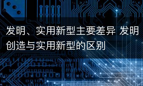 发明、实用新型主要差异 发明创造与实用新型的区别