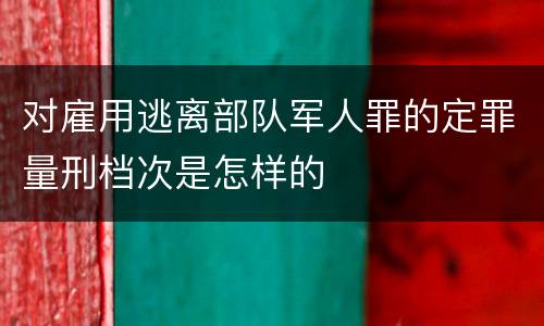 对雇用逃离部队军人罪的定罪量刑档次是怎样的