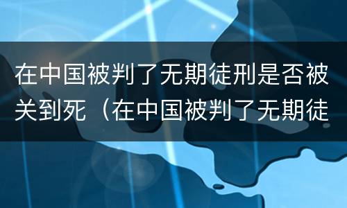 在中国被判了无期徒刑是否被关到死（在中国被判了无期徒刑是否被关到死了）