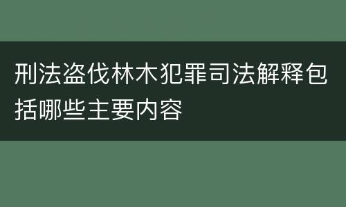 刑法盗伐林木犯罪司法解释包括哪些主要内容