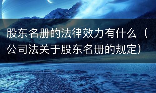 股东名册的法律效力有什么（公司法关于股东名册的规定）