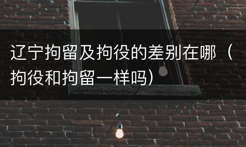 辽宁拘留及拘役的差别在哪（拘役和拘留一样吗）
