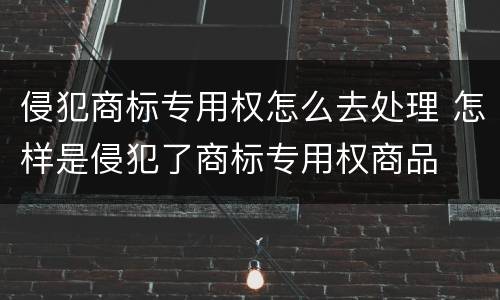 侵犯商标专用权怎么去处理 怎样是侵犯了商标专用权商品