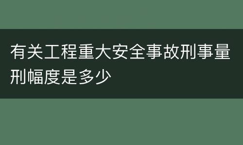有关工程重大安全事故刑事量刑幅度是多少