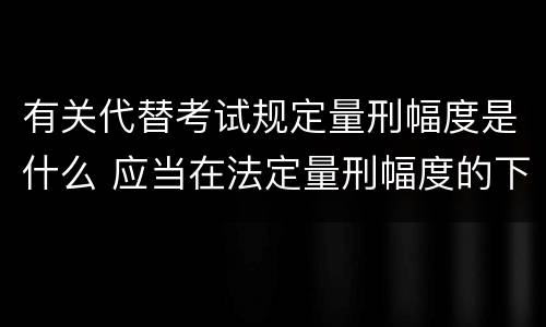 有关代替考试规定量刑幅度是什么 应当在法定量刑幅度的下一个量刑幅度内判处刑罚