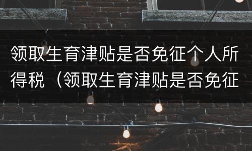 领取生育津贴是否免征个人所得税（领取生育津贴是否免征个人所得税税款）