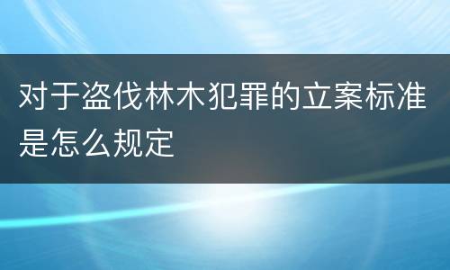 对于盗伐林木犯罪的立案标准是怎么规定