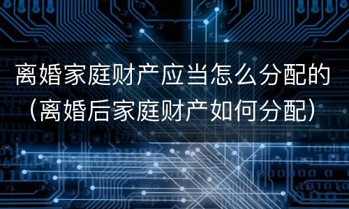 离婚家庭财产应当怎么分配的（离婚后家庭财产如何分配）