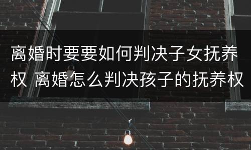 离婚时要要如何判决子女抚养权 离婚怎么判决孩子的抚养权