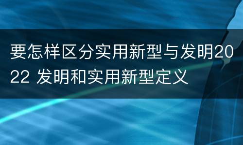 要怎样区分实用新型与发明2022 发明和实用新型定义