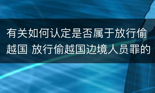 有关如何认定是否属于放行偷越国 放行偷越国边境人员罪的主体是