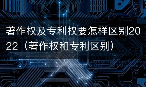 著作权及专利权要怎样区别2022（著作权和专利区别）