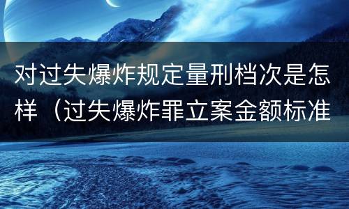 对过失爆炸规定量刑档次是怎样（过失爆炸罪立案金额标准）