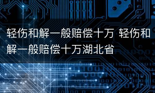 轻伤和解一般赔偿十万 轻伤和解一般赔偿十万湖北省