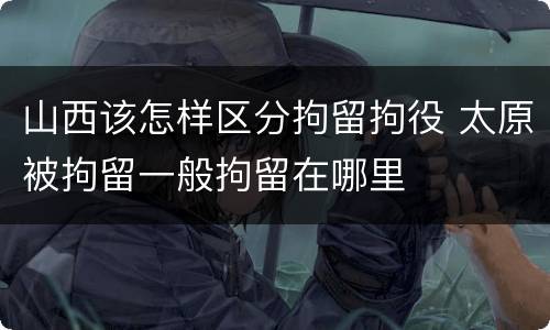山西该怎样区分拘留拘役 太原被拘留一般拘留在哪里