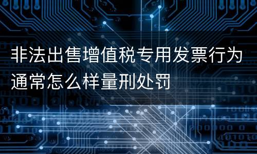 非法出售增值税专用发票行为通常怎么样量刑处罚