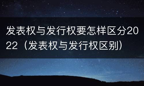 发表权与发行权要怎样区分2022（发表权与发行权区别）
